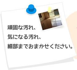 頑固な汚れ、気になる汚れ、細部までおまかせください。